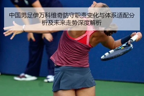 中国男足伊万科维奇防守职责变化与体系适配分析及未来走势深度解析